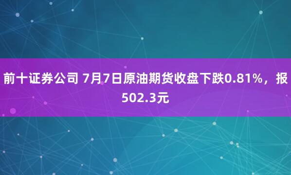 前十证券公司 7月7日原油期货收盘下跌0.81%，报502.3元