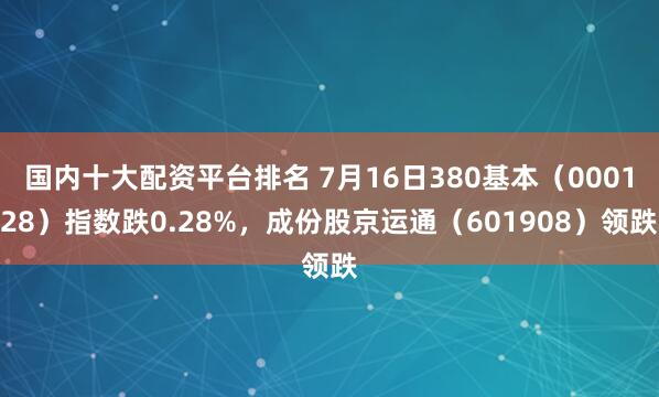 国内十大配资平台排名 7月16日380基本(000128)指数跌0.28%,成份股京运通(601908)领跌