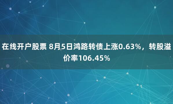 在线开户股票 8月5日鸿路转债上涨0.63%，转股溢价率106.45%