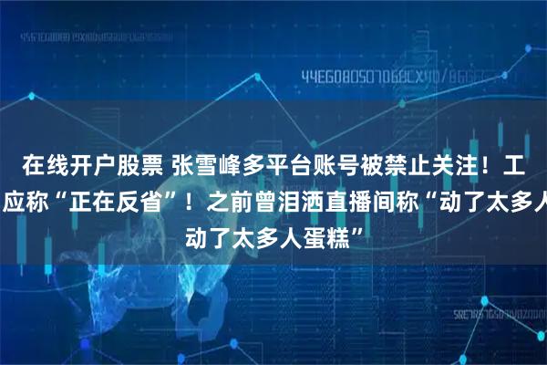 在线开户股票 张雪峰多平台账号被禁止关注！工作室回应称“正在反省”！之前曾泪洒直播间称“动了太多人蛋糕”