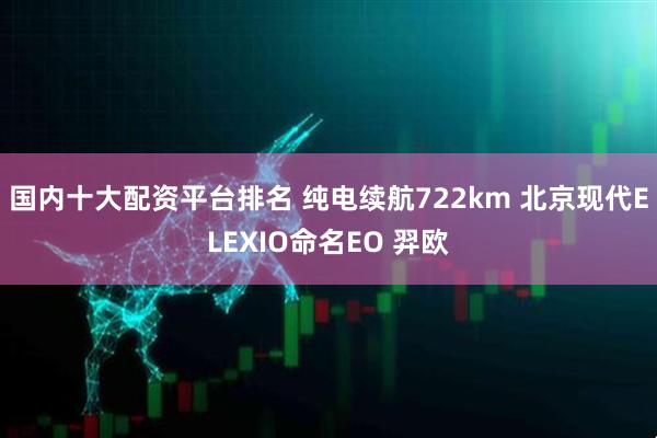 国内十大配资平台排名 纯电续航722km 北京现代ELEXIO命名EO 羿欧