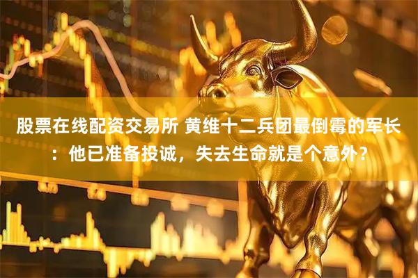 股票在线配资交易所 黄维十二兵团最倒霉的军长：他已准备投诚，失去生命就是个意外？