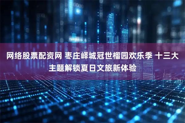 网络股票配资网 枣庄峄城冠世榴园欢乐季 十三大主题解锁夏日文旅新体验