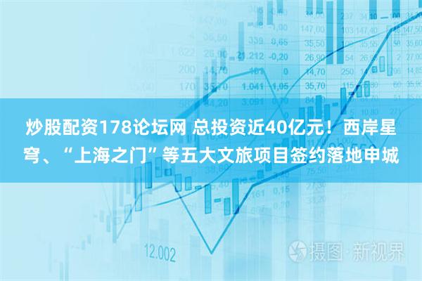炒股配资178论坛网 总投资近40亿元！西岸星穹、“上海之门”等五大文旅项目签约落地申城